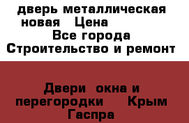 дверь металлическая новая › Цена ­ 11 000 - Все города Строительство и ремонт » Двери, окна и перегородки   . Крым,Гаспра